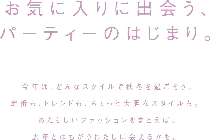 お気に入りに出会う、パーティーのはじまり。今年は、どんなスタイルで秋冬を過ごそう。定番もトレンドも、ちょっと大胆なスタイルも。あたらしいファッションをまとえば、去年とはちがうわたしに会えるかも。