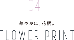 04 華やかに、花柄。 FLOWER PRINT