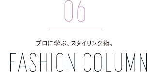 06 プロに学ぶ、スタイリング術。 FASHION COLUMN