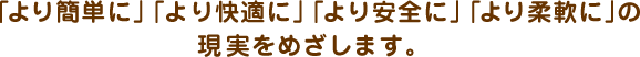 「より簡単に」「より快適に」「より安全に」「より柔軟に」の現実をめざします。