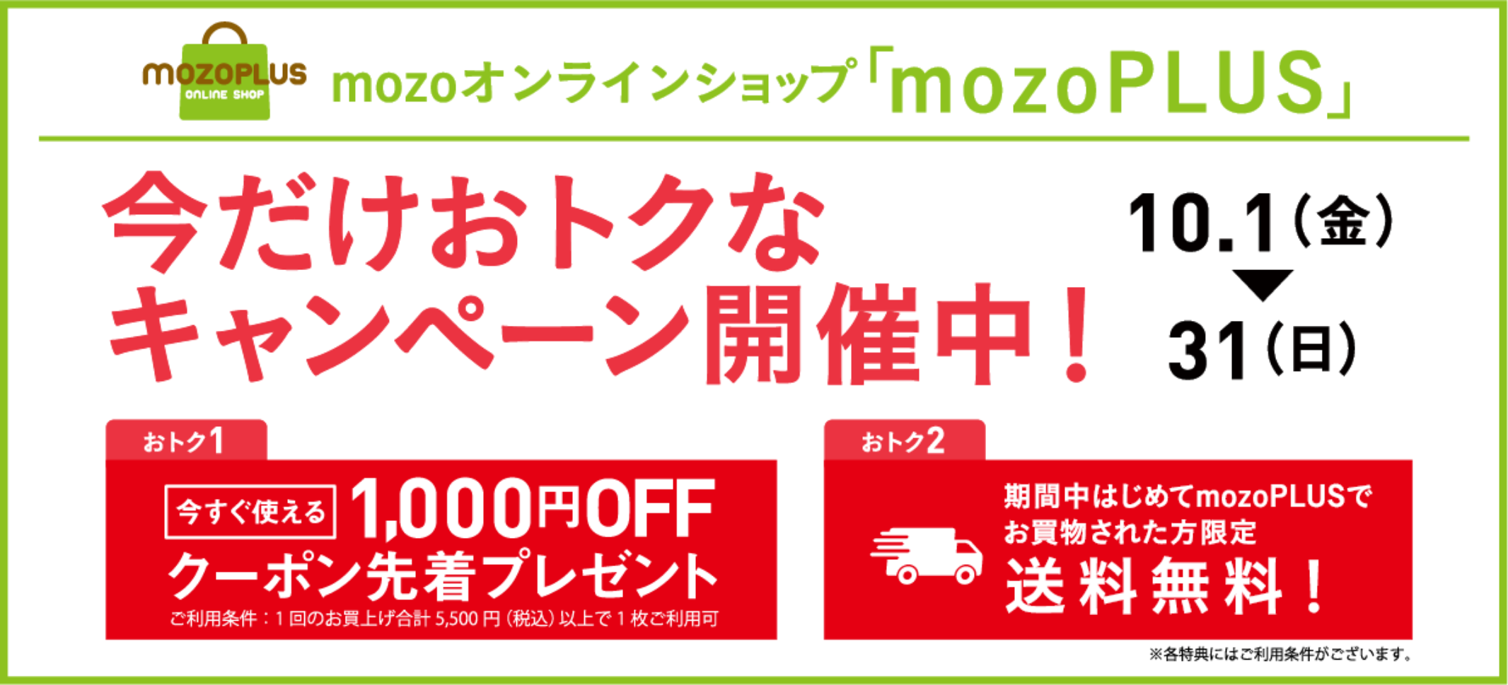 mozoオンラインショップ「mozoPLUS」今だけおトクなキャンペーン開催中10.1(金)〜31(日)おトク1今すぐ使える1,000円OFFクーポン先着プレゼントご利用条件一回のお買い上げ合計5,500円（税込）以上で1枚ご利用可能おトク2期間中はじめてmozoPLUSでお買物された方限定送料無料※各特典にはご利用条件があります。